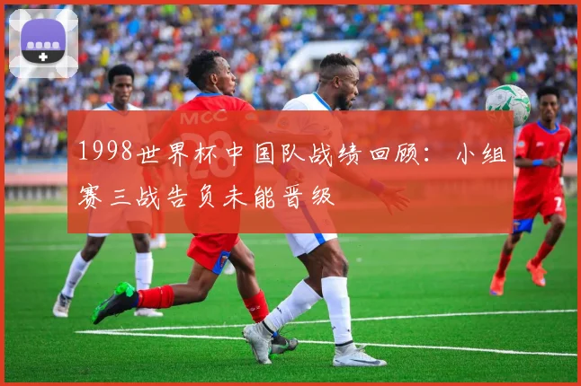 1998世界杯中国队战绩回顾：小组赛三战告负未能晋级