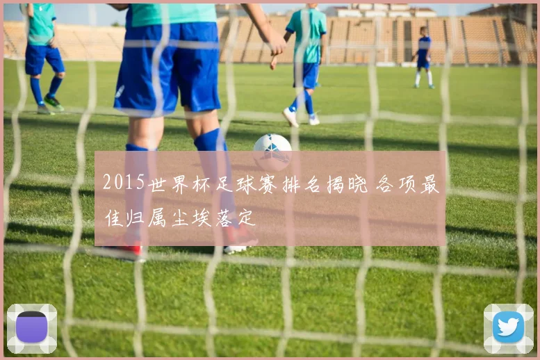 2015世界杯足球赛排名揭晓 各项最佳归属尘埃落定