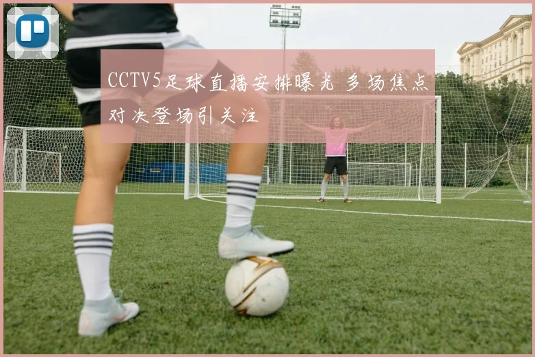 CCTV5足球直播安排曝光 多场焦点对决登场引关注