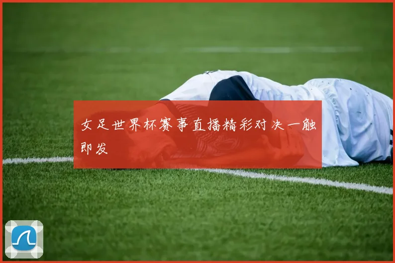 女足世界杯赛事直播精彩对决一触即发
