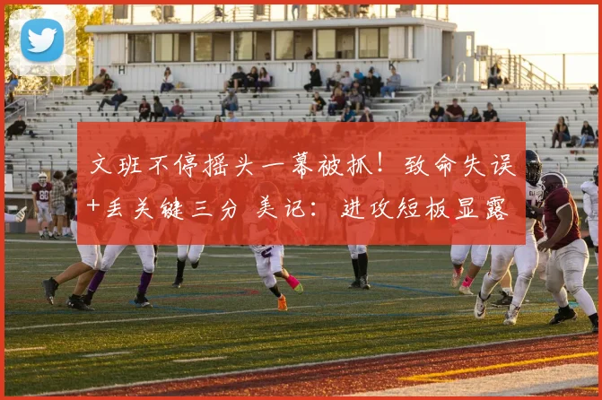 文班不停摇头一幕被抓！致命失误+丢关键三分 美记：进攻短板显露