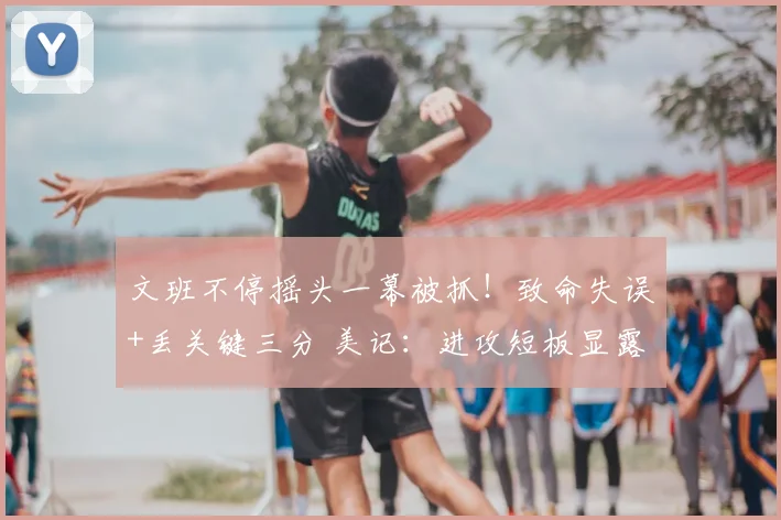 文班不停摇头一幕被抓!致命失误+丢关键三分 美记:进攻短板显露