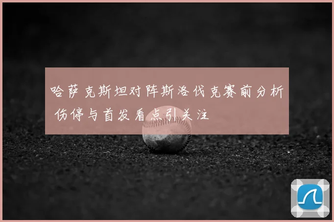 哈萨克斯坦对阵斯洛伐克赛前分析 伤停与首发看点引关注