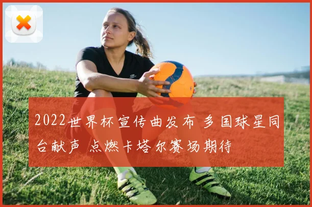 2022世界杯宣传曲发布 多国球星同台献声 点燃卡塔尔赛场期待