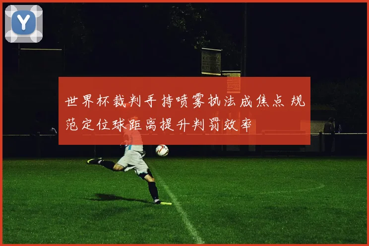 世界杯裁判手持喷雾执法成焦点 规范定位球距离提升判罚效率