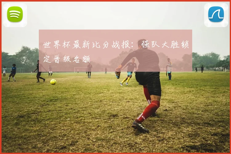 世界杯最新比分战报：强队大胜锁定晋级名额