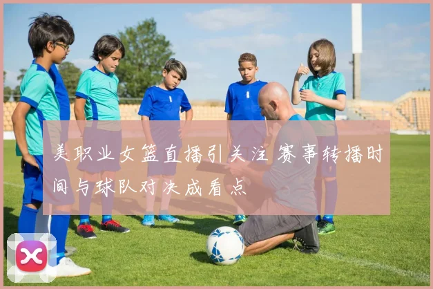 美职业女篮直播引关注 赛事转播时间与球队对决成看点